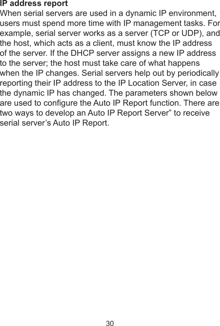 30IP address reportWhen serial servers are used in a dynamic IP environment, users must spend more time with IP management tasks. For example, serial server works as a server (TCP or UDP), and the host, which acts as a client, must know the IP address of the server. If the DHCP server assigns a new IP address to the server; the host must take care of what happens when the IP changes. Serial servers help out by periodically reporting their IP address to the IP Location Server, in case the dynamic IP has changed. The parameters shown below are used to congure the Auto IP Report function. There are two ways to develop an Auto IP Report Server” to receive serial server’s Auto IP Report.