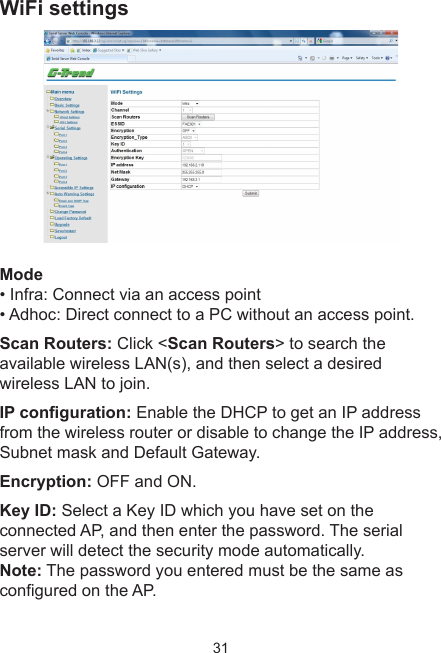 31WiFi settings Mode • Infra: Connect via an access point• Adhoc: Direct connect to a PC without an access point.Scan Routers: Click &lt;Scan Routers&gt; to search the available wireless LAN(s), and then select a desired wireless LAN to join.IP conguration: Enable the DHCP to get an IP address from the wireless router or disable to change the IP address, Subnet mask and Default Gateway.Encryption: OFF and ON.Key ID: Select a Key ID which you have set on the connected AP, and then enter the password. The serial server will detect the security mode automatically. Note: The password you entered must be the same as congured on the AP.