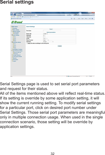 32Serial settingsSerial Settings page is used to set serial port parameters and request for their status. All of the items mentioned above will reect real-time status. If its setting is override by some application setting, it will show the current running setting. To modify serial settings for a particular port, click on desired port number under Serial Settings. Those serial port parameters are meaningful only in multiple connection usage. When used in the single connection scenario, those setting will be override by application settings.