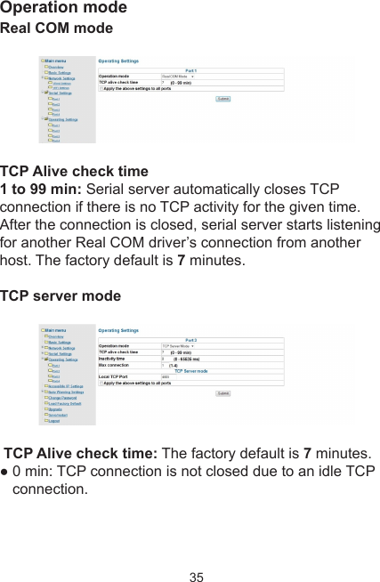 35Operation modeReal COM mode TCP Alive check time1 to 99 min: Serial server automatically closes TCP connection if there is no TCP activity for the given time.After the connection is closed, serial server starts listening for another Real COM driver’s connection from anotherhost. The factory default is 7 minutes.TCP server mode TCP Alive check time: The factory default is 7 minutes.● 0 min: TCP connection is not closed due to an idle TCP connection.