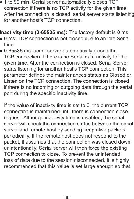 36● 1 to 99 min: Serial server automatically closes TCP connection if there is no TCP activity for the given time. After the connection is closed, serial server starts listening for another host’s TCP connection. Inactivity time (0-65535 ms): The factory default is 0 ms.● 0 ms: TCP connection is not closed due to an idle Serial Line.● 0-65535 ms: serial server automatically closes the TCP connection if there is no Serial data activity for the given time. After the connection is closed, Serial Server starts listening for another host’s TCP connection. This parameter denes the maintenances status as Closed or Listen on the TCP connection. The connection is closed if there is no incoming or outgoing data through the serial port during the specic Inactivity time. If the value of inactivity time is set to 0, the current TCP connection is maintained until there is connection close request. Although inactivity time is disabled, the serial server will check the connection status between the serial server and remote host by sending keep alive packets periodically. If the remote host does not respond to the packet, it assumes that the connection was closed down unintentionally. Serial server will then force the existing TCP connection to close. To prevent the unintended loss of data due to the session disconnected, it is highly recommended that this value is set large enough so that 