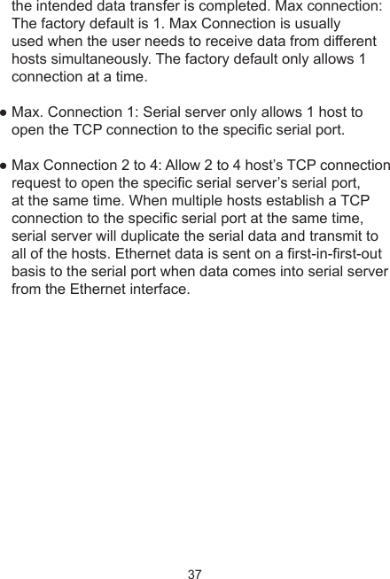 37the intended data transfer is completed. Max connection: The factory default is 1. Max Connection is usually used when the user needs to receive data from different hosts simultaneously. The factory default only allows 1 connection at a time. ● Max. Connection 1: Serial server only allows 1 host to open the TCP connection to the specic serial port. ● Max Connection 2 to 4: Allow 2 to 4 host’s TCP connection request to open the specic serial server’s serial port, at the same time. When multiple hosts establish a TCP connection to the specic serial port at the same time, serial server will duplicate the serial data and transmit to all of the hosts. Ethernet data is sent on a rst-in-rst-out basis to the serial port when data comes into serial server from the Ethernet interface.