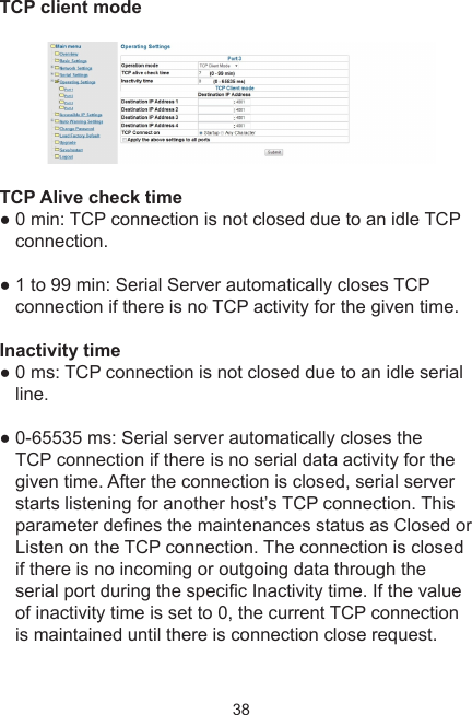 38TCP client modeTCP Alive check time ● 0 min: TCP connection is not closed due to an idle TCP connection. ● 1 to 99 min: Serial Server automatically closes TCP connection if there is no TCP activity for the given time.Inactivity time● 0 ms: TCP connection is not closed due to an idle serial line. ● 0-65535 ms: Serial server automatically closes the TCP connection if there is no serial data activity for the given time. After the connection is closed, serial server starts listening for another host’s TCP connection. This parameter denes the maintenances status as Closed or Listen on the TCP connection. The connection is closed if there is no incoming or outgoing data through the serial port during the specic Inactivity time. If the value of inactivity time is set to 0, the current TCP connection is maintained until there is connection close request. 