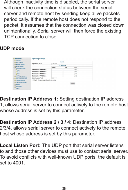 39Although inactivity time is disabled, the serial server will check the connection status between the serial server and remote host by sending keep alive packets periodically. If the remote host does not respond to the packet, it assumes that the connection was closed down unintentionally. Serial server will then force the existing TCP connection to close.UDP modeDestination IP Address 1: Setting destination IP address 1, allows serial server to connect actively to the remote host whose address is set by this parameter.Destination IP Address 2 / 3 / 4: Destination IP address 2/3/4, allows serial server to connect actively to the remote host whose address is set by this parameter.Local Listen Port: The UDP port that serial server listens to and those other devices must use to contact serial server. To avoid conicts with well-known UDP ports, the default is set to 4001.
