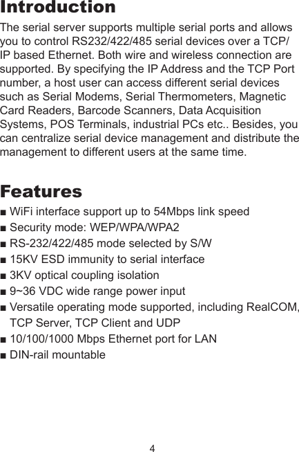 4IntroductionThe serial server supports multiple serial ports and allows you to control RS232/422/485 serial devices over a TCP/IP based Ethernet. Both wire and wireless connection are supported. By specifying the IP Address and the TCP Port number, a host user can access different serial devices such as Serial Modems, Serial Thermometers, Magnetic Card Readers, Barcode Scanners, Data Acquisition Systems, POS Terminals, industrial PCs etc.. Besides, you can centralize serial device management and distribute the management to different users at the same time. Features■ WiFi interface support up to 54Mbps link speed ■ Security mode: WEP/WPA/WPA2  ■ RS-232/422/485 mode selected by S/W■ 15KV ESD immunity to serial interface■ 3KV optical coupling isolation■ 9~36 VDC wide range power input■ Versatile operating mode supported, including RealCOM, TCP Server, TCP Client and UDP■ 10/100/1000 Mbps Ethernet port for LAN■ DIN-rail mountable  