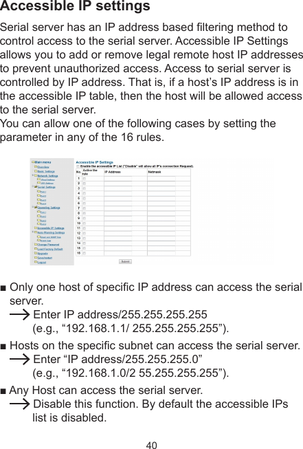 40Accessible IP settingsSerial server has an IP address based ltering method to control access to the serial server. Accessible IP Settings allows you to add or remove legal remote host IP addresses to prevent unauthorized access. Access to serial server is controlled by IP address. That is, if a host’s IP address is in the accessible IP table, then the host will be allowed access to the serial server.  You can allow one of the following cases by setting the parameter in any of the 16 rules.■ Only one host of specic IP address can access the serial server.  Enter IP address/255.255.255.255                        (e.g., “192.168.1.1/ 255.255.255.255”).■ Hosts on the specic subnet can access the serial server. Enter “IP address/255.255.255.0”                         (e.g., “192.168.1.0/2 55.255.255.255”).■ Any Host can access the serial server.  Disable this function. By default the accessible IPs list is disabled.