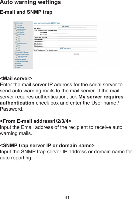 41Auto warning wettingsE-mail and SNMP trap &lt;Mail server&gt;Enter the mail server IP address for the serial server to send auto warning mails to the mail server. If the mail server requires authentication, tick My server requires authentication check box and enter the User name / Password.&lt;From E-mail address1/2/3/4&gt;Input the Email address of the recipient to receive auto warning mails.&lt;SNMP trap server IP or domain name&gt;Input the SNMP trap server IP address or domain name for auto reporting.