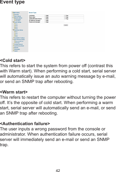 42Event type &lt;Cold start&gt;This refers to start the system from power off (contrast this with Warm start). When performing a cold start, serial serverwill automatically issue an auto warning message by e-mail, or send an SNMP trap after rebooting.&lt;Warm start&gt;This refers to restart the computer without turning the power off. It’s the opposite of cold start. When performing a warmstart, serial server will automatically send an e-mail, or send an SNMP trap after rebooting.&lt;Authentication failure&gt;The user inputs a wrong password from the console or administrator. When authentication failure occurs, serial server will immediately send an e-mail or send an SNMP trap.