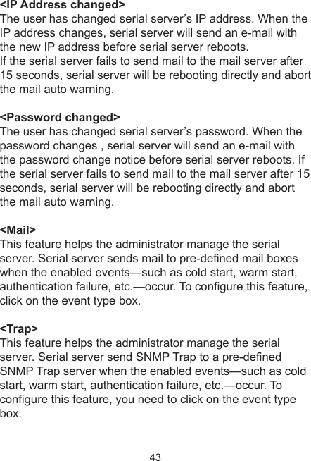 43&lt;IP Address changed&gt;The user has changed serial server’s IP address. When the IP address changes, serial server will send an e-mail with the new IP address before serial server reboots.If the serial server fails to send mail to the mail server after 15 seconds, serial server will be rebooting directly and abort the mail auto warning.&lt;Password changed&gt;The user has changed serial server’s password. When the password changes , serial server will send an e-mail with the password change notice before serial server reboots. If the serial server fails to send mail to the mail server after 15 seconds, serial server will be rebooting directly and abort the mail auto warning.&lt;Mail&gt;This feature helps the administrator manage the serial server. Serial server sends mail to pre-dened mail boxes when the enabled events—such as cold start, warm start, authentication failure, etc.—occur. To congure this feature, click on the event type box.&lt;Trap&gt;This feature helps the administrator manage the serial server. Serial server send SNMP Trap to a pre-denedSNMP Trap server when the enabled events—such as cold start, warm start, authentication failure, etc.—occur. To congure this feature, you need to click on the event type box.