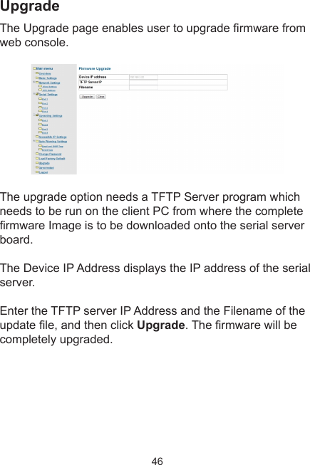 46UpgradeThe Upgrade page enables user to upgrade rmware from web console. The upgrade option needs a TFTP Server program which needs to be run on the client PC from where the complete rmware Image is to be downloaded onto the serial server board.The Device IP Address displays the IP address of the serial server.Enter the TFTP server IP Address and the Filename of the update le, and then click Upgrade. The rmware will be completely upgraded.