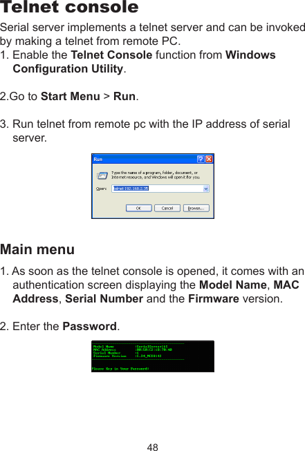 48Telnet consoleSerial server implements a telnet server and can be invoked by making a telnet from remote PC. 1. Enable the Telnet Console function from Windows Conguration Utility. 2.Go to Start Menu &gt; Run. 3. Run telnet from remote pc with the IP address of serial server. Main menu1. As soon as the telnet console is opened, it comes with an  authentication screen displaying the Model Name, MAC Address, Serial Number and the Firmware version. 2. Enter the Password.