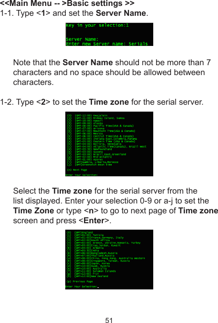 51&lt;&lt;Main Menu -- &gt;Basic settings &gt;&gt;1-1. Type &lt;1&gt; and set the Server Name. Note that the Server Name should not be more than 7 characters and no space should be allowed between characters.1-2. Type &lt;2&gt; to set the Time zone for the serial server. Select the Time zone for the serial server from the list displayed. Enter your selection 0-9 or a-j to set the Time Zone or type &lt;n&gt; to go to next page of Time zone screen and press &lt;Enter&gt;. 