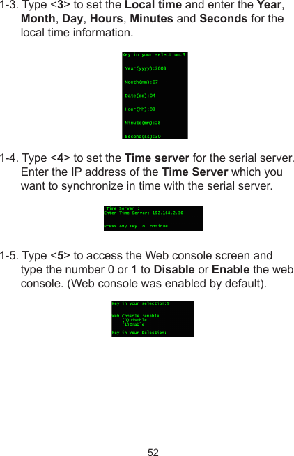 521-3. Type &lt;3&gt; to set the Local time and enter the Year, Month, Day, Hours, Minutes and Seconds for the local time information. 1-4. Type &lt;4&gt; to set the Time server  for  the  serial  server.        Enter the IP address of the Time Server which you want to synchronize in time with the serial server.1-5. Type &lt;5&gt; to access the Web console screen and type the number 0 or 1 to Disable or Enable the web console. (Web console was enabled by default).
