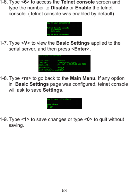 531-6. Type &lt;6&gt; to access the Telnet console screen and type the number to Disable or Enable the telnet console. (Telnet console was enabled by default).1-7. Type &lt;V&gt; to view the Basic Settings applied to the serial server, and then press &lt;Enter&gt;.1-8. Type &lt;m&gt; to go back to the Main Menu. If any option in  Basic Settings page was congured, telnet console will ask to save Settings. 1-9. Type &lt;1&gt; to save changes or type &lt;0&gt; to quit without saving.