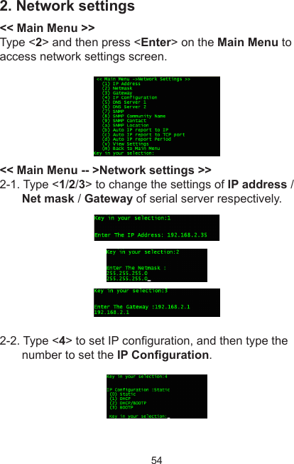 542. Network settings&lt;&lt; Main Menu &gt;&gt;Type &lt;2&gt; and then press &lt;Enter&gt; on the Main Menu to access network settings screen.&lt;&lt; Main Menu -- &gt;Network settings &gt;&gt;2-1. Type &lt;1/2/3&gt; to change the settings of IP address / Net mask / Gateway of serial server respectively.2-2. Type &lt;4&gt; to set IP conguration, and then type the number to set the IP Conguration.