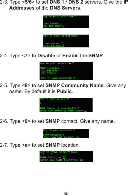 552-3. Type &lt;5/6&gt; to set DNS 1 / DNS 2 servers. Give the IP Addresses of the DNS Servers.2-4. Type &lt;7&gt; to Disable or Enable the SNMP.2-5. Type &lt;8&gt; to set SNMP Community Name. Give any name. By default it is Public.2-6. Type &lt;9&gt; to set SNMP contact. Give any name.2-7. Type &lt;a&gt; to set SNMP location. 