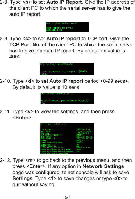 562-8. Type &lt;b&gt; to set Auto IP Report. Give the IP address of the client PC to which the serial server has to give the auto IP report.2-9. Type &lt;c&gt; to set Auto IP report to TCP port. Give the TCP Port No. of the client PC to which the serial server has to give the auto IP report. By default its value is 4002.2-10. Type &lt;d&gt; to set Auto IP report period &lt;0-99 secs&gt;. By default its value is 10 secs.2-11. Type &lt;v&gt; to view the settings, and then press &lt;Enter&gt;.2-12. Type &lt;m&gt; to go back to the previous menu, and then press &lt;Enter&gt;. If any option in Network Settings page was congured, telnet console will ask to save Settings. Type &lt;1&gt; to save changes or type &lt;0&gt; to quit without saving.       