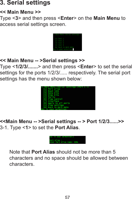 573. Serial settings&lt;&lt; Main Menu &gt;&gt;Type &lt;3&gt; and then press &lt;Enter&gt; on the Main Menu to access serial settings screen.&lt;&lt; Main Menu -- &gt;Serial settings &gt;&gt;Type &lt;1/2/3/.......&gt; and then press &lt;Enter&gt; to set the serial settings for the ports 1/2/3/..... respectively. The serial port settings has the menu shown below: &lt;&lt;Main Menu -- &gt;Serial settings -- &gt; Port 1/2/3......&gt;&gt;3-1. Type &lt;1&gt; to set the Port Alias.Note that Port Alias should not be more than 5 characters and no space should be allowed between characters. 