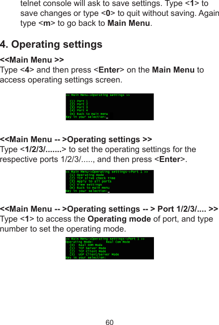 60telnet console will ask to save settings. Type &lt;1&gt; to save changes or type &lt;0&gt; to quit without saving. Again type &lt;m&gt; to go back to Main Menu.4. Operating settings &lt;&lt;Main Menu &gt;&gt;Type &lt;4&gt; and then press &lt;Enter&gt; on the Main Menu to access operating settings screen. &lt;&lt;Main Menu -- &gt;Operating settings &gt;&gt; Type &lt;1/2/3/.......&gt; to set the operating settings for the respective ports 1/2/3/....., and then press &lt;Enter&gt;. &lt;&lt;Main Menu -- &gt;Operating settings -- &gt; Port 1/2/3/.... &gt;&gt;Type &lt;1&gt; to access the Operating mode of port, and type number to set the operating mode. 