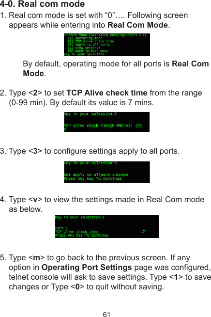 614-0. Real com mode1. Real com mode is set with “0”…. Following screen appears while entering into Real Com Mode. By default, operating mode for all ports is Real Com Mode.2. Type &lt;2&gt; to set TCP Alive check time from the range (0-99 min). By default its value is 7 mins.3. Type &lt;3&gt; to congure settings apply to all ports.4. Type &lt;v&gt; to view the settings made in Real Com mode as below. 5. Type &lt;m&gt; to go back to the previous screen. If any option in Operating Port Settings page was congured, telnet console will ask to save settings. Type &lt;1&gt; to save changes or Type &lt;0&gt; to quit without saving.
