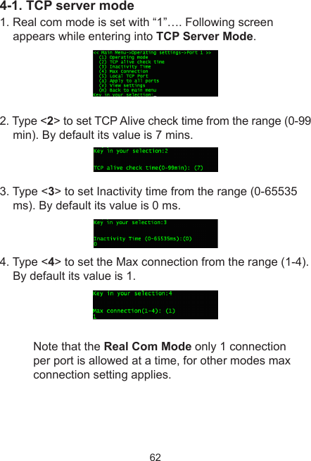 624-1. TCP server mode1. Real com mode is set with “1”…. Following screen appears while entering into TCP Server Mode.2. Type &lt;2&gt; to set TCP Alive check time from the range (0-99 min). By default its value is 7 mins.3. Type &lt;3&gt; to set Inactivity time from the range (0-65535 ms). By default its value is 0 ms.4. Type &lt;4&gt; to set the Max connection from the range (1-4). By default its value is 1.Note that the Real Com Mode only 1 connection per port is allowed at a time, for other modes max connection setting applies.