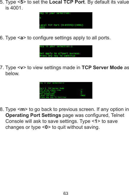 635. Type &lt;5&gt; to set the Local TCP Port. By default its value is 4001.6. Type &lt;a&gt; to congure settings apply to all ports.7. Type &lt;v&gt; to view settings made in TCP Server Mode as below. 8. Type &lt;m&gt; to go back to previous screen. If any option in Operating Port Settings page was congured, Telnet Console will ask to save settings. Type &lt;1&gt; to save changes or type &lt;0&gt; to quit without saving.