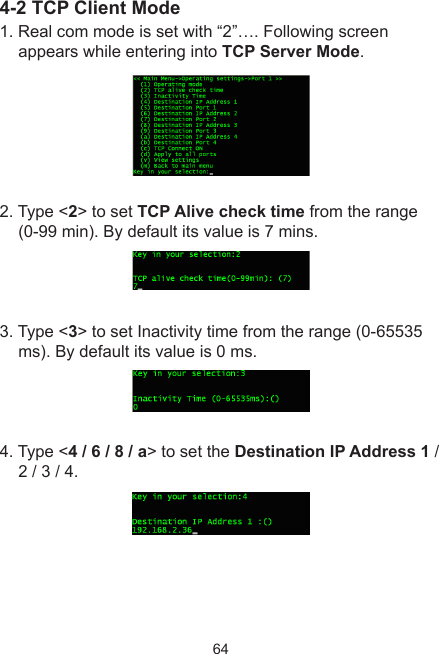 644-2 TCP Client Mode1. Real com mode is set with “2”…. Following screen appears while entering into TCP Server Mode.2. Type &lt;2&gt; to set TCP Alive check time from the range (0-99 min). By default its value is 7 mins. 3. Type &lt;3&gt; to set Inactivity time from the range (0-65535 ms). By default its value is 0 ms.4. Type &lt;4 / 6 / 8 / a&gt; to set the Destination IP Address 1 / 2 / 3 / 4.  