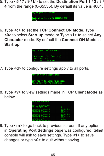 655. Type &lt;5 / 7 / 9 / b&gt; to set the Destination Port 1 / 2 / 3 / 4 from the range (0-65535). By default its value is 4001.6. Type &lt;c&gt; to set the TCP Connect ON Mode. Type &lt;0&gt; to select Start up mode or Type &lt;1&gt; to select Any Character mode. By default the Connect ON Mode is Start up.7. Type &lt;d&gt; to congure settings apply to all ports.8. Type &lt;v&gt; to view settings made in TCP Client Mode as below.9. Type &lt;m&gt; to go back to previous screen. If any option in Operating Port Settings page was congured, telnet console will ask to save settings. Type &lt;1&gt; to save changes or type &lt;0&gt; to quit without saving.