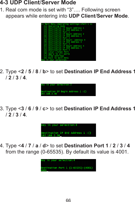 664-3 UDP Client/Server Mode1. Real com mode is set with “3”…. Following screen appears while entering into UDP Client/Server Mode.2. Type &lt;2 / 5 / 8 / b&gt; to set Destination IP End Address 1 / 2 / 3 / 4. 3. Type &lt;3 / 6 / 9 / c&gt; to set Destination IP End Address 1 / 2 / 3 / 4.4. Type &lt;4 / 7 / a / d&gt; to set Destination Port 1 / 2 / 3 / 4 from the range (0-65535). By default its value is 4001.