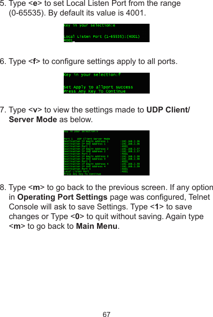 675. Type &lt;e&gt; to set Local Listen Port from the range (0-65535). By default its value is 4001.6. Type &lt;f&gt; to congure settings apply to all ports. 7. Type &lt;v&gt; to view the settings made to UDP Client/ Server Mode as below.8. Type &lt;m&gt; to go back to the previous screen. If any option in Operating Port Settings page was congured, Telnet Console will ask to save Settings. Type &lt;1&gt; to save changes or Type &lt;0&gt; to quit without saving. Again type &lt;m&gt; to go back to Main Menu.