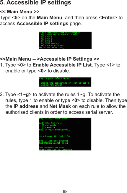 685. Accessible IP settings&lt;&lt; Main Menu &gt;&gt;Type &lt;5&gt; on the Main Menu, and then press &lt;Enter&gt; to access Accessible IP settings page. &lt;&lt;Main Menu -- &gt;Accessible IP Settings &gt;&gt;1. Type &lt;0&gt; to Enable Accessible IP List. Type &lt;1&gt; to enable or type &lt;0&gt; to disable. 2. Type &lt;1~g&gt; to activate the rules 1~g. To activate the rules, type 1 to enable or type &lt;0&gt; to disable. Then type the IP address and Net Mask on each rule to allow the authorised clients in order to access serial server.
