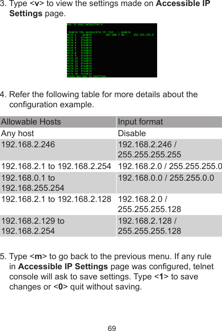 693. Type &lt;v&gt; to view the settings made on Accessible IP Settings page.4. Refer the following table for more details about the conguration example. Allowable Hosts Input formatAny host Disable192.168.2.246 192.168.2.246 / 255.255.255.255 192.168.2.1 to 192.168.2.254 192.168.2.0 / 255.255.255.0192.168.0.1 to 192.168.255.254192.168.0.0 / 255.255.0.0192.168.2.1 to 192.168.2.128 192.168.2.0 / 255.255.255.128192.168.2.129 to 192.168.2.254 192.168.2.128 / 255.255.255.128    5. Type &lt;m&gt; to go back to the previous menu. If any rule in Accessible IP Settings page was congured, telnet console will ask to save settings. Type &lt;1&gt; to save changes or &lt;0&gt; quit without saving. 