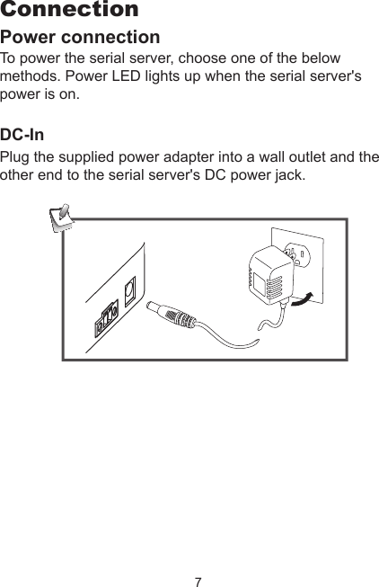 7ConnectionPower connectionTo power the serial server, choose one of the below methods. Power LED lights up when the serial server&apos;s power is on. DC-InPlug the supplied power adapter into a wall outlet and the other end to the serial server&apos;s DC power jack. 