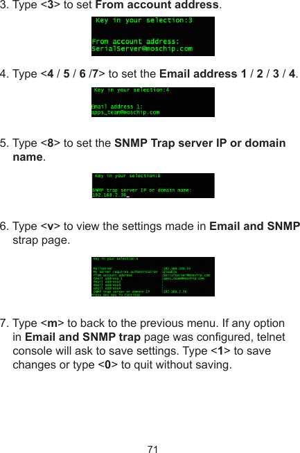 713. Type &lt;3&gt; to set From account address.4. Type &lt;4 / 5 / 6 /7&gt; to set the Email address 1 / 2 / 3 / 4.5. Type &lt;8&gt; to set the SNMP Trap server IP or domain name.6. Type &lt;v&gt; to view the settings made in Email and SNMP strap page.7. Type &lt;m&gt; to back to the previous menu. If any option in Email and SNMP trap page was congured, telnet console will ask to save settings. Type &lt;1&gt; to save changes or type &lt;0&gt; to quit without saving.