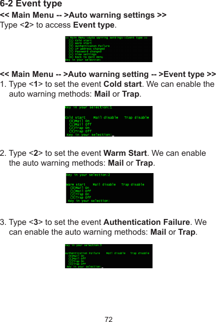 726-2 Event type&lt;&lt; Main Menu -- &gt;Auto warning settings &gt;&gt;Type &lt;2&gt; to access Event type.&lt;&lt; Main Menu -- &gt;Auto warning setting -- &gt;Event type &gt;&gt;1. Type &lt;1&gt; to set the event Cold start. We can enable the auto warning methods: Mail or Trap. 2. Type &lt;2&gt; to set the event Warm Start. We can enable the auto warning methods: Mail or Trap. 3. Type &lt;3&gt; to set the event Authentication Failure. We can enable the auto warning methods: Mail or Trap.