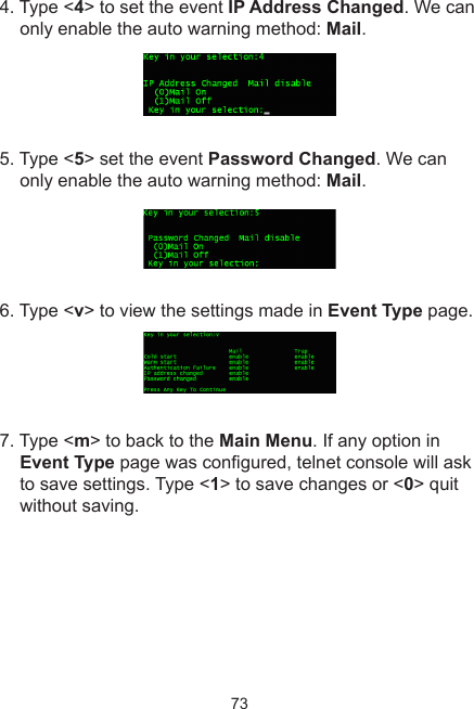 734. Type &lt;4&gt; to set the event IP Address Changed. We can only enable the auto warning method: Mail.5. Type &lt;5&gt; set the event Password Changed. We can only enable the auto warning method: Mail.6. Type &lt;v&gt; to view the settings made in Event Type page.7. Type &lt;m&gt; to back to the Main Menu. If any option in Event Type page was congured, telnet console will ask to save settings. Type &lt;1&gt; to save changes or &lt;0&gt; quit without saving. 