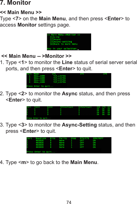 747. Monitor&lt;&lt; Main Menu &gt;&gt;Type &lt;7&gt; on the Main Menu, and then press &lt;Enter&gt; to access Monitor settings page. &lt;&lt; Main Menu -- &gt;Monitor &gt;&gt;1. Type &lt;1&gt; to monitor the Line status of serial server serial ports, and then press &lt;Enter&gt; to quit. 2. Type &lt;2&gt; to monitor the Async status, and then press &lt;Enter&gt; to quit. 3. Type &lt;3&gt; to monitor the Async-Setting status, and then press &lt;Enter&gt; to quit. 4. Type &lt;m&gt; to go back to the Main Menu.
