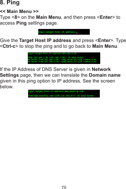 758. Ping&lt;&lt; Main Menu &gt;&gt;Type &lt;8&gt; on the Main Menu, and then press &lt;Enter&gt; to access Ping settings page. Give the Target Host IP address and press &lt;Enter&gt;. Type &lt;Ctrl-c&gt; to stop the ping and to go back to Main Menu. If the IP Address of DNS Server is given in Network Settings page, then we can translate the Domain name given in this ping option to IP address. See the screen below. 