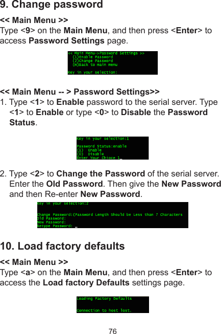 769. Change password &lt;&lt; Main Menu &gt;&gt;Type &lt;9&gt; on the Main Menu, and then press &lt;Enter&gt; to access Password Settings page.&lt;&lt; Main Menu -- &gt; Password Settings&gt;&gt;1. Type &lt;1&gt; to Enable password to the serial server. Type &lt;1&gt; to Enable or type &lt;0&gt; to Disable the Password Status.2. Type &lt;2&gt; to Change the Password of the serial server. Enter the Old Password. Then give the New Password and then Re-enter New Password. 10. Load factory defaults&lt;&lt; Main Menu &gt;&gt;Type &lt;a&gt; on the Main Menu, and then press &lt;Enter&gt; to access the Load factory Defaults settings page.