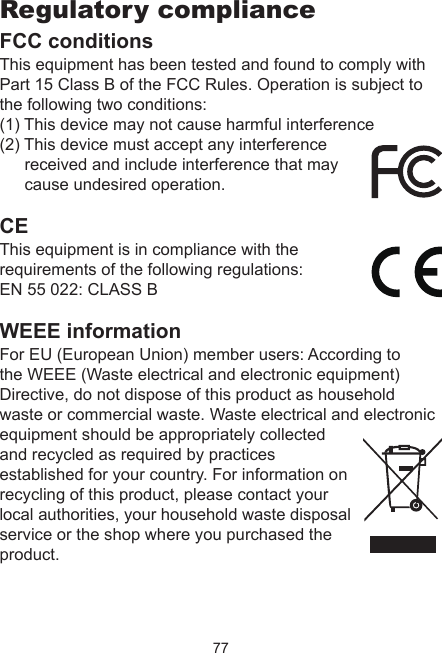 77Regulatory complianceFCC conditionsThis equipment has been tested and found to comply with Part 15 Class B of the FCC Rules. Operation is subject to the following two conditions:(1) This device may not cause harmful interference(2) This device must accept any interference received and include interference that may cause undesired operation.CEThis equipment is in compliance with the requirements of the following regulations: EN 55 022: CLASS BWEEE informationFor EU (European Union) member users: According to the WEEE (Waste electrical and electronic equipment) Directive, do not dispose of this product as household waste or commercial waste. Waste electrical and electronic equipment should be appropriately collected and recycled as required by practices established for your country. For information on recycling of this product, please contact your local authorities, your household waste disposal service or the shop where you purchased the product.