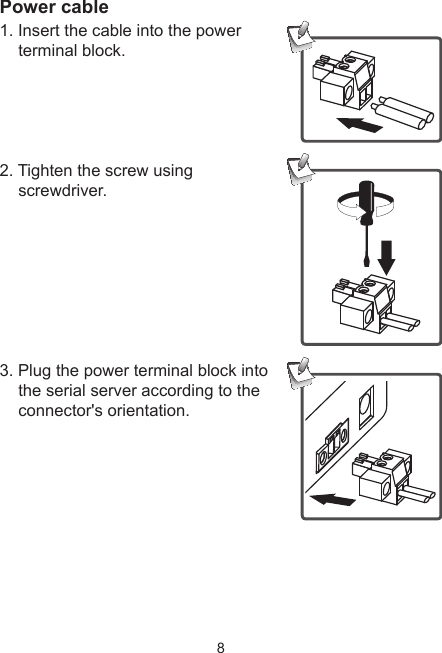 8Power cable1. Insert the cable into the power terminal block. 2. Tighten the screw using screwdriver.3. Plug the power terminal block into the serial server according to the connector&apos;s orientation.