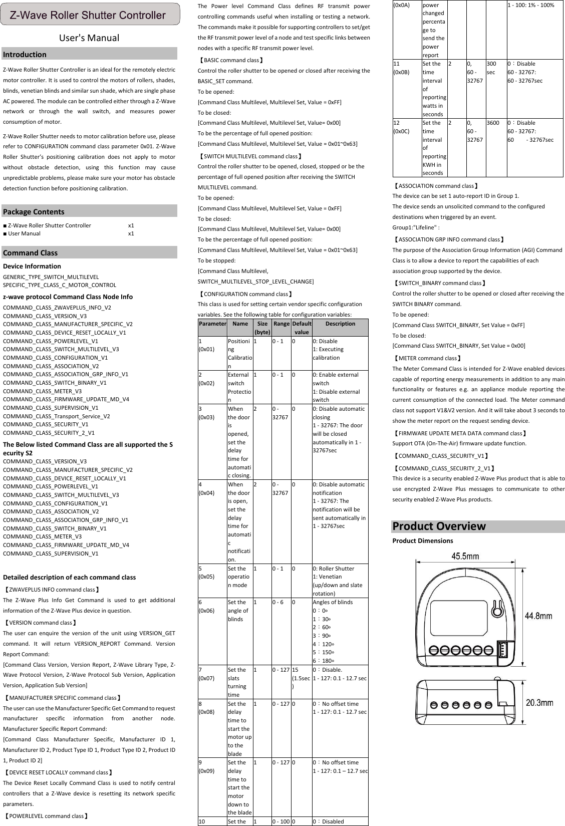 User&apos;s Manual   Introduction Z-Wave Roller Shutter Controller is an ideal for the remotely electric motor controller. It is used to control the motors of rollers, shades, blinds, venetian blinds and similar sun shade, which are single phase AC powered. The module can be controlled either through a Z-Wave network  or  through  the  wall  switch,  and  measures  power consumption of motor. Z-Wave Roller Shutter needs to motor calibration before use, please refer to CONFIGURATION command class parameter 0x01. Z-Wave Roller  Shutter’s  positioning  calibration  does  not  apply  to  motor without  obstacle  detection,  using  this  function  may  cause unpredictable problems, please make sure your motor has obstacle detection function before positioning calibration.  Package Contents ■ Z-Wave Roller Shutter Controller    x1 ■ User Manual  x1  Command Class Device Information   GENERIC_TYPE_SWITCH_MULTILEVEL   SPECIFIC_TYPE_CLASS_C_MOTOR_CONTROL z-wave protocol Command Class Node Info COMMAND_CLASS_ZWAVEPLUS_INFO_V2 COMMAND_CLASS_VERSION_V3 COMMAND_CLASS_MANUFACTURER_SPECIFIC_V2 COMMAND_CLASS_DEVICE_RESET_LOCALLY_V1 COMMAND_CLASS_POWERLEVEL_V1 COMMAND_CLASS_SWITCH_MULTILEVEL_V3 COMMAND_CLASS_CONFIGURATION_V1 COMMAND_CLASS_ASSOCIATION_V2 COMMAND_CLASS_ASSOCIATION_GRP_INFO_V1 COMMAND_CLASS_SWITCH_BINARY_V1 COMMAND_CLASS_METER_V3 COMMAND_CLASS_FIRMWARE_UPDATE_MD_V4 COMMAND_CLASS_SUPERVISION_V1 COMMAND_CLASS_Transport_Service_V2 COMMAND_CLASS_SECURITY_V1 COMMAND_CLASS_SECURITY_2_V1 The Below listed Command Class are all supported the Security S2 COMMAND_CLASS_VERSION_V3 COMMAND_CLASS_MANUFACTURER_SPECIFIC_V2 COMMAND_CLASS_DEVICE_RESET_LOCALLY_V1 COMMAND_CLASS_POWERLEVEL_V1 COMMAND_CLASS_SWITCH_MULTILEVEL_V3 COMMAND_CLASS_CONFIGURATION_V1 COMMAND_CLASS_ASSOCIATION_V2 COMMAND_CLASS_ASSOCIATION_GRP_INFO_V1 COMMAND_CLASS_SWITCH_BINARY_V1 COMMAND_CLASS_METER_V3 COMMAND_CLASS_FIRMWARE_UPDATE_MD_V4 COMMAND_CLASS_SUPERVISION_V1  Detailed description of each command class 【ZWAVEPLUS INFO command class】 The  Z-Wave  Plus  Info  Get  Command  is  used  to  get  additional information of the Z-Wave Plus device in question. 【VERSION command class】 The user  can  enquire  the  version  of  the unit  using  VERSION_GET command.  It  will  return  VERSION_REPORT  Command.  Version Report Command: [Command Class  Version, Version Report, Z-Wave  Library Type, Z-Wave Protocol  Version,  Z-Wave  Protocol  Sub Version, Application Version, Application Sub Version] 【MANUFACTURER SPECIFIC command class】 The user can use the Manufacturer Specific Get Command to request manufacturer  specific  information  from  another  node. Manufacturer Specific Report Command: [Command  Class  Manufacturer  Specific,  Manufacturer  ID  1, Manufacturer ID 2, Product Type ID 1, Product Type ID 2, Product ID 1, Product ID 2] 【DEVICE RESET LOCALLY command class】 The Device Reset Locally  Command Class is  used to  notify central controllers  that  a  Z-Wave  device  is  resetting  its  network  specific parameters. 【POWERLEVEL command class】 The  Power  level  Command  Class  defines  RF  transmit  power controlling commands useful when installing or testing a network. The commands make it possible for supporting controllers to set/get the RF transmit power level of a node and test specific links between nodes with a specific RF transmit power level. 【BASIC command class】 Control the roller shutter to be opened or closed after receiving the BASIC_SET command.   To be opened:   [Command Class Multilevel, Multilevel Set, Value = 0xFF] To be closed:   [Command Class Multilevel, Multilevel Set, Value= 0x00] To be the percentage of full opened position: [Command Class Multilevel, Multilevel Set, Value = 0x01~0x63] 【SWITCH MULTILEVEL command class】 Control the roller shutter to be opened, closed, stopped or be the percentage of full opened position after receiving the SWITCH MULTILEVEL command. To be opened:   [Command Class Multilevel, Multilevel Set, Value = 0xFF] To be closed:   [Command Class Multilevel, Multilevel Set, Value= 0x00] To be the percentage of full opened position: [Command Class Multilevel, Multilevel Set, Value = 0x01~0x63] To be stopped: [Command Class Multilevel, SWITCH_MULTILEVEL_STOP_LEVEL_CHANGE] 【CONFIGURATION command class】 This class is used for setting certain vendor specific configuration variables. See the following table for configuration variables: Parameter Name Size (byte) Range Default value Description 1 (0x01) Positioning Calibration 1 0 - 1 0 0: Disable 1: Executing calibration 2 (0x02) External switch Protection 1 0 - 1 0 0: Enable external switch 1: Disable external switch 3 (0x03) When the door is opened, set the delay time for automatic closing. 2 0 - 32767 0 0: Disable automatic closing 1 - 32767: The door will be closed automatically in 1 - 32767sec 4 (0x04) When the door is open, set the delay time for automatic notification. 2 0 - 32767 0 0: Disable automatic notification 1 - 32767: The notification will be sent automatically in 1 - 32767sec 5 (0x05) Set the operation mode 1 0 - 1 0 0: Roller Shutter 1: Venetian (up/down and slate rotation) 6 (0x06) Set the angle of blinds 1 0 - 6 0 Angles of blinds 0：0∘ 1：30∘ 2：60∘ 3：90∘ 4：120∘ 5：150∘ 6：180∘ 7 (0x07) Set the slats turning time 1 0 - 127 15   (1.5sec) 0：Disable. 1 - 127: 0.1 - 12.7 sec 8 (0x08) Set the delay time to start the motor up to the blade 1 0 - 127 0 0：No offset time 1 - 127: 0.1 - 12.7 sec 9 (0x09) Set the delay time to start the motor down to the blade 1 0 - 127 0 0：No offset time 1 - 127: 0.1 – 12.7 sec 10 Set the 1 0 - 100 0 0：Disabled (0x0A) power changed percentage to send the power report 1 - 100: 1% - 100% 11 (0x0B) Set the time interval of reporting watts in seconds 2 0, 60 - 32767 300 sec 0：Disable 60 - 32767:   60 - 32767sec 12 (0x0C) Set the time interval of reporting KWH in seconds 2 0, 60 - 32767 3600 0：Disable 60 - 32767:   60 - 32767sec 【ASSOCIATION command class】 The device can be set 1 auto-report ID in Group 1.   The device sends an unsolicited command to the configured destinations when triggered by an event. Group1:&quot;Lifeline&quot; : 【ASSOCIATION GRP INFO command class】 The purpose of the Association Group Information (AGI) Command Class is to allow a device to report the capabilities of each association group supported by the device. 【SWITCH_BINARY command class】 Control the roller shutter to be opened or closed after receiving the SWITCH BINARY command. To be opened: [Command Class SWITCH_BINARY, Set Value = 0xFF] To be closed:   [Command Class SWITCH_BINARY, Set Value = 0x00] 【METER command class】 The Meter Command Class is intended for Z-Wave enabled devices capable of reporting energy measurements in addition to any main functionality  or  features  e.g.  an  appliance  module  reporting  the current consumption of the connected load. The Meter command class not support V1&amp;V2 version. And it will take about 3 seconds to show the meter report on the request sending device. 【FIRMWARE UPDATE META DATA command class】 Support OTA (On-The-Air) firmware update function. 【COMMAND_CLASS_SECURITY_V1】 【COMMAND_CLASS_SECURITY_2_V1】 This device is a security enabled Z-Wave Plus product that is able to use  encrypted  Z-Wave  Plus  messages  to  communicate  to  other security enabled Z-Wave Plus products.   Product Overview Product Dimensions          