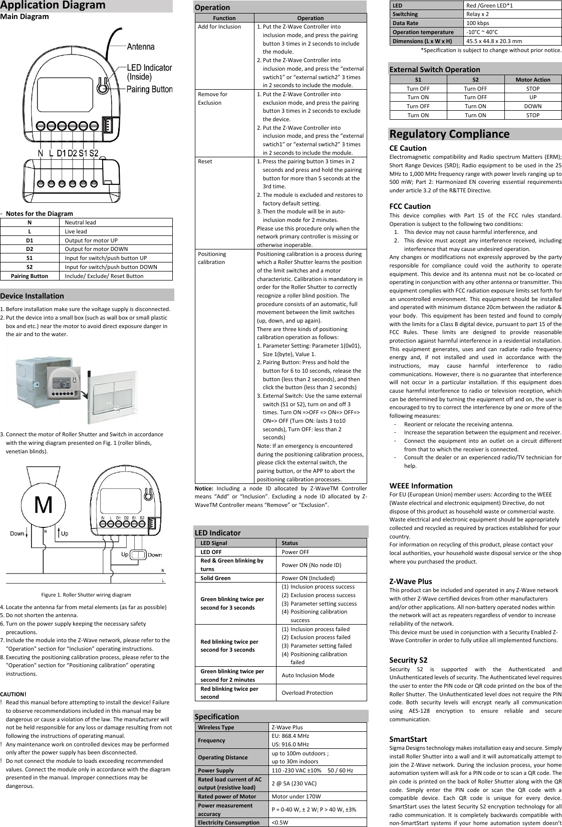 Application Diagram                               Main Diagram  -  Notes for the Diagram N Neutral lead L Live lead D1 Output for motor UP D2 Output for motor DOWN S1 Input for switch/push button UP S2 Input for switch/push button DOWN Pairing Button Include/ Exclude/ Reset Button  Device Installation 1. Before installation make sure the voltage supply is disconnected. 2. Put the device into a small box (such as wall box or small plastic box and etc.) near the motor to avoid direct exposure danger in the air and to the water.            3. Connect the motor of Roller Shutter and Switch in accordance with the wiring diagram presented on Fig. 1 (roller blinds, venetian blinds).  Figure 1. Roller Shutter wiring diagram 4. Locate the antenna far from metal elements (as far as possible) 5. Do not shorten the antenna. 6. Turn on the power supply keeping the necessary safety precautions. 7. Include the module into the Z-Wave network, please refer to the &quot;Operation&quot; section for “Inclusion” operating instructions. 8. Executing the positioning calibration process, please refer to the &quot;Operation&quot; section for “Positioning calibration” operating instructions.  CAUTION! !  Read this manual before attempting to install the device! Failure to observe recommendations included in this manual may be dangerous or cause a violation of the law. The manufacturer will not be held responsible for any loss or damage resulting from not following the instructions of operating manual. !  Any maintenance work on controlled devices may be performed only after the power supply has been disconnected. !  Do not connect the module to loads exceeding recommended values. Connect the module only in accordance with the diagram presented in the manual. Improper connections may be dangerous.    Operation Function Operation Add for Inclusion 1. Put the Z-Wave Controller into inclusion mode, and press the pairing button 3 times in 2 seconds to include the module. 2. Put the Z-Wave Controller into inclusion mode, and press the “external swtich1” or “external swtich2” 3 times in 2 seconds to include the module. Remove for Exclusion 1. Put the Z-Wave Controller into exclusion mode, and press the pairing button 3 times in 2 seconds to exclude the device. 2. Put the Z-Wave Controller into inclusion mode, and press the “external swtich1” or “external swtich2” 3 times in 2 seconds to include the module. Reset 1. Press the pairing button 3 times in 2 seconds and press and hold the pairing button for more than 5 seconds at the 3rd time. 2. The module is excluded and restores to factory default setting. 3. Then the module will be in auto-inclusion mode for 2 minutes. Please use this procedure only when the network primary controller is missing or otherwise inoperable. Positioning calibration Positioning calibration is a process during which a Roller Shutter learns the position of the limit switches and a motor characteristic. Calibration is mandatory in order for the Roller Shutter to correctly recognize a roller blind position. The procedure consists of an automatic, full movement between the limit switches (up, down, and up again). There are three kinds of positioning calibration operation as follows: 1. Parameter Setting: Parameter 1(0x01), Size 1(byte), Value 1. 2. Pairing Button: Press and hold the button for 6 to 10 seconds, release the button (less than 2 seconds), and then click the button (less than 2 seconds) 3. External Switch: Use the same external switch (S1 or S2), turn on and off 3 times. Turn ON =&gt;OFF =&gt; ON=&gt; OFF=&gt; ON=&gt; OFF (Turn ON: lasts 3 to10 seconds), Turn OFF: less than 2 seconds) Note: If an emergency is encountered during the positioning calibration process, please click the external switch, the pairing button, or the APP to abort the positioning calibration processes. Notice:  Including  a  node  ID  allocated  by  Z-WaveTM  Controller means  “Add”  or  “Inclusion”.  Excluding  a  node  ID  allocated  by  Z-WaveTM Controller means “Remove” or “Exclusion”.   LED Indicator LED Signal Status LED OFF Power OFF Red &amp; Green blinking by turns   Power ON (No node ID) Solid Green Power ON (Included) Green blinking twice per second for 3 seconds (1) Inclusion process success (2) Exclusion process success (3) Parameter setting success (4) Positioning calibration success Red blinking twice per second for 3 seconds (1) Inclusion process failed (2) Exclusion process failed (3) Parameter setting failed (4) Positioning calibration failed Green blinking twice per second for 2 minutes Auto Inclusion Mode Red blinking twice per second Overload Protection    Specification Wireless Type Z-Wave Plus Frequency EU: 868.4 MHz US: 916.0 MHz Operating Distance up to 100m outdoors ;   up to 30m indoors Power Supply 110 -230 VAC ±10%  50 / 60 Hz Rated load current of AC output (resistive load) 2 @ 5A (230 VAC) Rated power of Motor Motor under 170W Power measurement accuracy P = 0-40 W, ± 2 W; P &gt; 40 W, ±3% Electricity Consumption &lt;0.5W LED Red /Green LED*1 Switching Relay x 2 Data Rate 100 kbps Operation temperature -10°C ~ 40°C Dimensions (L x W x H) 45.5 x 44.8 x 20.3 mm *Specification is subject to change without prior notice.  External Switch Operation S1 S2 Motor Action Turn OFF Turn OFF STOP Turn ON Turn OFF UP Turn OFF Turn ON DOWN Turn ON Turn ON STOP  Regulatory Compliance CE Caution Electromagnetic compatibility and  Radio spectrum Matters (ERM); Short Range Devices (SRD); Radio equipment to  be used in the 25 MHz to 1,000 MHz frequency range with power levels ranging up to 500 mW; Part  2:  Harmonized  EN  covering  essential  requirements under article 3.2 of the R&amp;TTE Directive.  FCC Caution This  device  complies  with  Part  15  of  the  FCC  rules  standard. Operation is subject to the following two conditions: 1. This device may not cause harmful interference, and   2. This device must accept any interference received, including interference that may cause undesired operation. Any changes or modifications not expressly approved by the party responsible  for  compliance  could  void  the  authority  to  operate equipment. This device and its antenna must not be co-located or operating in conjunction with any other antenna or transmitter. This equipment complies with FCC radiation exposure limits set forth for an uncontrolled  environment.  This  equipment  should be  installed and operated with minimum distance 20cm between the radiator &amp; your body. This equipment has been tested and found to comply with the limits for a Class B digital device, pursuant to part 15 of the FCC  Rules.  These  limits  are  designed  to  provide  reasonable protection against harmful interference in a residential installation. This  equipment  generates,  uses  and  can  radiate  radio  frequency energy  and,  if  not  installed  and  used  in  accordance  with  the instructions,  may  cause  harmful  interference  to  radio communications. However, there is no guarantee that interference will  not  occur  in  a  particular  installation.  If  this  equipment  does cause harmful interference to radio or television reception, which can be determined by turning the equipment off and on, the user is encouraged to try to correct the interference by one or more of the following measures: -  Reorient or relocate the receiving antenna. -  Increase the separation between the equipment and receiver. -  Connect  the  equipment  into  an  outlet  on  a  circuit different from that to which the receiver is connected. -  Consult the dealer or an experienced radio/TV technician for help.  WEEE Information For EU (European Union) member users: According to the WEEE (Waste electrical and electronic equipment) Directive, do not dispose of this product as household waste or commercial waste. Waste electrical and electronic equipment should be appropriately collected and recycled as required by practices established for your country. For information on recycling of this product, please contact your local authorities, your household waste disposal service or the shop where you purchased the product.  Z-Wave Plus This product can be included and operated in any Z-Wave network with other Z-Wave certified devices from other manufacturers and/or other applications. All non-battery operated nodes within the network will act as repeaters regardless of vendor to increase reliability of the network. This device must be used in conjunction with a Security Enabled Z-Wave Controller in order to fully utilize all implemented functions.  Security S2 Security  S2  is  supported  with  the  Authenticated  and UnAuthenticated levels of security. The Authenticated level requires the user to enter the PIN code or QR code printed on the box of the Roller Shutter. The UnAuthenticated level does not require the PIN code.  Both  security  levels  will  encrypt  nearly  all  communication using  AES-128  encryption  to  ensure  reliable  and  secure communication.  SmartStart   Sigma Designs technology makes installation easy and secure. Simply install Roller Shutter into a wall and it will automatically attempt to join the Z-Wave network. During the inclusion process, your home automation system will ask for a PIN code or to scan a QR code. The pin code is printed on the back of Roller Shutter along with the QR code.  Simply  enter  the  PIN  code  or  scan  the  QR  code  with  a compatible  device.  Each  QR  code  is  unique  for  every  device. SmartStart uses the latest Security S2 encryption technology for all radio communication. It  is completely  backwards  compatible with non-SmartStart systems  if  your  home automation  system  doesn’t 