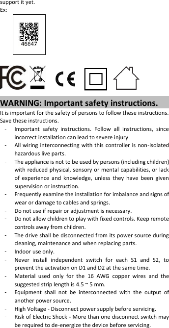 support it yet. Ex:       WARNING: Important safety instructions. It is important for the safety of persons to follow these instructions. Save these instructions. -  Important  safety  instructions.  Follow  all  instructions,  since incorrect installation can lead to severe injury -  All wiring interconnecting with this controller is non-isolated hazardous live parts. -  The appliance is not to be used by persons (including children) with reduced physical, sensory or mental capabilities, or lack of  experience  and  knowledge,  unless  they  have  been  given supervision or instruction. -  Frequently examine the installation for imbalance and signs of wear or damage to cables and springs.   -  Do not use if repair or adjustment is necessary. -  Do not allow children to play with fixed controls. Keep remote controls away from children. -  The drive shall be disconnected from its power source during cleaning, maintenance and when replacing parts. -  Indoor use only. -  Never  install  independent  switch  for  each  S1  and  S2,  to prevent the activation on D1 and D2 at the same time. -  Material  used  only  for  the  16  AWG  copper  wires  and  the suggested strip length is 4.5 ~ 5 mm. -  Equipment  shall  not  be  interconnected  with  the  output  of another power source. -  High Voltage - Disconnect power supply before servicing. -  Risk of Electric Shock - More than one disconnect switch may be required to de-energize the device before servicing. 