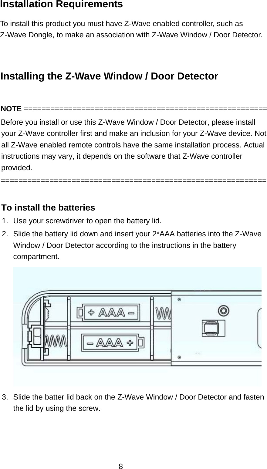  8 Installation Requirements   To install this product you must have Z-Wave enabled controller, such as Z-Wave Dongle, to make an association with Z-Wave Window / Door Detector.  Installing the Z-Wave Window / Door Detector  NOTE =======================================================         Before you install or use this Z-Wave Window / Door Detector, please install your Z-Wave controller first and make an inclusion for your Z-Wave device. Not all Z-Wave enabled remote controls have the same installation process. Actual instructions may vary, it depends on the software that Z-Wave controller provided.     ============================================================  To install the batteries   1.  Use your screwdriver to open the battery lid. 2.  Slide the battery lid down and insert your 2*AAA batteries into the Z-Wave Window / Door Detector according to the instructions in the battery compartment.       3.  Slide the batter lid back on the Z-Wave Window / Door Detector and fasten the lid by using the screw.    