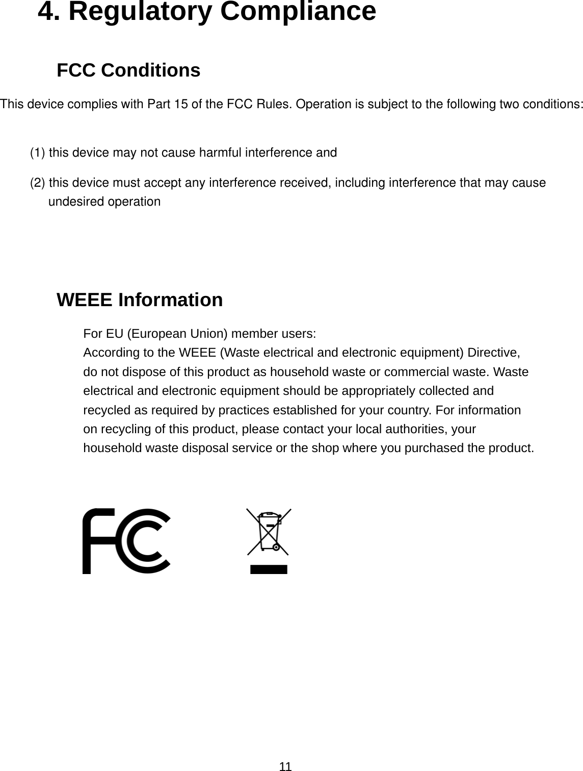  11 4. Regulatory Compliance FCC Conditions This device complies with Part 15 of the FCC Rules. Operation is subject to the following two conditions:(1) this device may not cause harmful interference and  (2) this device must accept any interference received, including interference that may cause undesired operation   WEEE Information For EU (European Union) member users:   According to the WEEE (Waste electrical and electronic equipment) Directive, do not dispose of this product as household waste or commercial waste. Waste electrical and electronic equipment should be appropriately collected and recycled as required by practices established for your country. For information on recycling of this product, please contact your local authorities, your household waste disposal service or the shop where you purchased the product.                  
