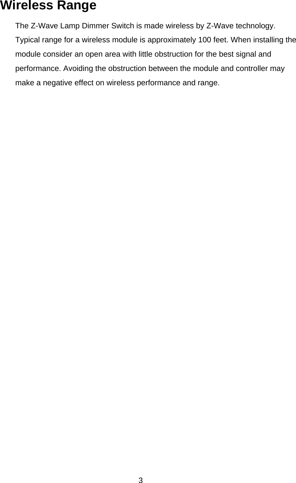  3 Wireless Range   The Z-Wave Lamp Dimmer Switch is made wireless by Z-Wave technology.   Typical range for a wireless module is approximately 100 feet. When installing the   module consider an open area with little obstruction for the best signal and   performance. Avoiding the obstruction between the module and controller may make a negative effect on wireless performance and range.