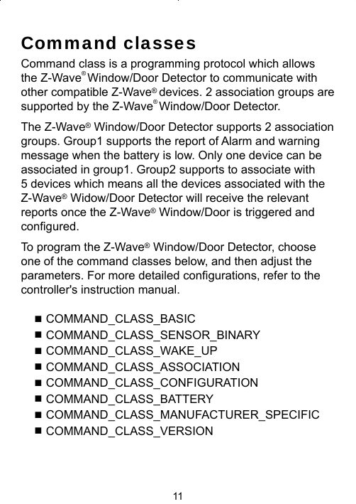 11Command classesCommand class is a programming protocol which allows the Z-Wave® Window/Door Detector to communicate with other compatible Z-Wave® devices. 2 association groups are supported by the Z-Wave® Window/Door Detector. The Z-Wave® Window/Door Detector supports 2 association groups. Group1 supports the report of Alarm and warning message when the battery is low. Only one device can be associated in group1. Group2 supports to associate with 5 devices which means all the devices associated with the Z-Wave® Widow/Door Detector will receive the relevant reports once the Z-Wave® Window/Door is triggered and conﬁ gured.To program the Z-Wave® Window/Door Detector, choose one of the command classes below, and then adjust the parameters. For more detailed conﬁ gurations, refer to the controller&apos;s instruction manual.  ■ COMMAND_CLASS_BASIC■ COMMAND_CLASS_SENSOR_BINARY■ COMMAND_CLASS_WAKE_UP■ COMMAND_CLASS_ASSOCIATION■ COMMAND_CLASS_CONFIGURATION■ COMMAND_CLASS_BATTERY■ COMMAND_CLASS_MANUFACTURER_SPECIFIC■ COMMAND_CLASS_VERSION