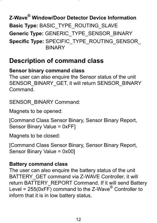 12Z-Wave® Window/Door Detector Device InformationBasic Type: BASIC_TYPE_ROUTING_SLAVEGeneric Type: GENERIC_TYPE_SENSOR_BINARYSpeciﬁ c Type: SPECIFIC_TYPE_ROUTING_SENSOR_BINARYDescription of command classSensor binary command classThe user can also enquire the Sensor status of the unit SENSOR_BINARY_GET, it will return SENSOR_BINARY Command.SENSOR_BINARY Command:Magnets to be opened: [Command Class Sensor Binary, Sensor Binary Report, Sensor Binary Value = 0xFF]Magnets to be closed: [Command Class Sensor Binary, Sensor Binary Report, Sensor Binary Value = 0x00]Battery command classThe user can also enquire the battery status of the unit BATTERY_GET command via Z-WAVE Controller, it will return BATTERY_REPORT Command. If it will send Battery Level = 255(0xFF) command to the Z-Wave® Controller to inform that it is in low battery status.