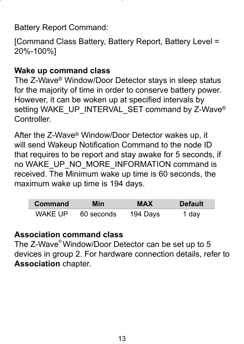 13Battery Report Command: [Command Class Battery, Battery Report, Battery Level = 20%-100%]Wake up command classThe Z-Wave® Window/Door Detector stays in sleep status for the majority of time in order to conserve battery power. However, it can be woken up at speciﬁ ed intervals by setting WAKE_UP_INTERVAL_SET command by Z-Wave® Controller. After the Z-Wave® Window/Door Detector wakes up, it will send Wakeup Notiﬁ cation Command to the node ID that requires to be report and stay awake for 5 seconds, if no WAKE_UP_NO_MORE_INFORMATION command is received. The Minimum wake up time is 60 seconds, the maximum wake up time is 194 days.       Command Min MAX DefaultWAKE UP 60 seconds 194 Days 1 dayAssociation command classThe Z-Wave® Window/Door Detector can be set up to 5 devices in group 2. For hardware connection details, refer to Association chapter. 